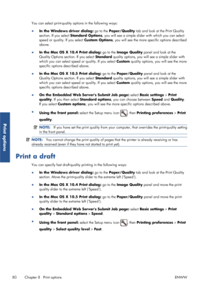 Page 88You can select print-quality options in the following ways:
●In the Windows driver dialog:  go to the Paper/Quality  tab and look at the Print Quality
section. If you select Standard Options , you will see a simple slider with which you can select
speed or quality. If you select  Custom Options, you will see the more specific options described
above.
● In the Mac OS X 10.4 Print dialog:  go to the Image Quality panel and look at the
Quality Options section. If you select  Standard quality options, you...