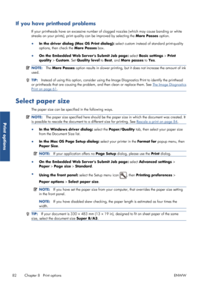 Page 90If you have printhead problems
If your printheads have an excessive number of clogged nozzles (which may cause banding or white
streaks on your prints),  print quality can be improved by selecting the  More Passes option.
● In the driver dialog (Mac OS Print dialog):  select custom instead of standard print-quality
options, then check the  More Passes box.
● On the Embedded Web Servers Submit Job page:  select Basic settings > Print
quality >  Custom. Set Quality level  to Best , and  More passes  to Yes...