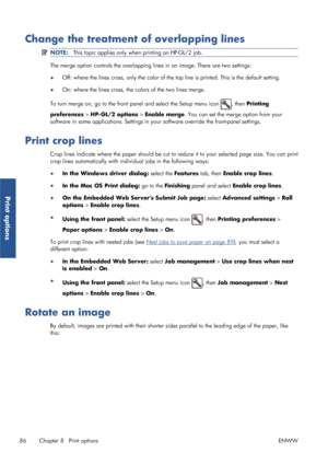 Page 94Change the treatment of overlapping lines
NOTE:This topic applies only when  printing an HP-GL/2 job.
The merge option controls the overlapping  lines in an image. There are two settings:
● Off: where the lines cross, only the color of the 
top line is printed. This is the default setting.
● On: where the lines cross, the colors of the two lines merge.
To turn merge on, go to the front pa nel and select the Setup menu icon 
, then Printing
preferences  > HP-GL/2 options > Enable merge. You can set the...