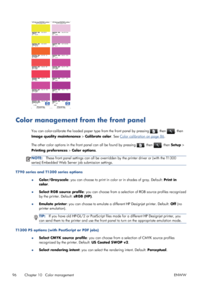 Page 104Color management from the front panel
You can color-calibrate the loaded paper type from the front panel by pressing , then , then
Image quality maintenance > Calibrate color. See 
Color calibration on page 86.
The other color options in the front panel can all be found by pressing 
, then , then Setup >
Printing preferences > Color options.
NOTE:These front panel settings can all be overridden by the printer driver or (with the T1300
series) Embedded Web Server job submission settings.
T790 series and...