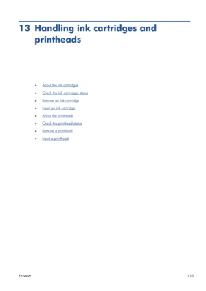 Page 13313 Handling ink cartridges and
printheads
●About the ink cartridges
●
Check the ink cartridges status
●
Remove an ink cartridge
●
Insert an ink cartridge
●
About the printheads
●
Check the printhead status
●
Remove a printhead
●
Insert a printhead
ENWW125
 