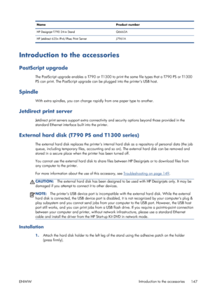 Page 155Name Product number
HP Designjet T790 24-in Stand Q6663A
HP Jetdirect 635n IPv6/IPsec Print Server J7961A
Introduction to the accessories
PostScript upgrade
The PostScript upgrade enables a T790 or T1300 to print the same file types that a T790 PS or T1300
PS can print. The PostScript upgrade can be plugged into the printers USB host.
Spindle
With extra spindles, you can change rapidly from one paper type to another.
Jetdirect print server
Jetdirect print servers support extra connectivity and security...