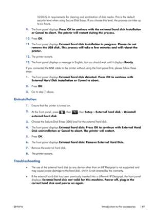 Page 1575220-22.m requirements for clearing and sanitization of disk media. This is the default
security level when using Secure Disk Erase. If you choose this level, the process can take up
to six hours.
9.The front panel displays Press OK to continue with the external hard disk installation
or Cancel to abort. The printer will restart during the process.
10.Press OK.
11.The front panel displays External hard disk installation in progress. Please do not
remove the USB disk. This process will take a few minutes...