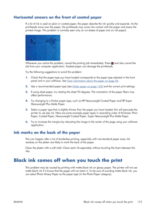 Page 181Horizontal smears on the front of coated paper
If a lot of ink is used on plain or coated paper, the paper absorbs the ink quickly and expands. As the
printheads move over the paper, the printheads may come into contact with the paper and smear the
printed image. This problem is normally seen only on cut sheets of paper (not on roll paper).
Whenever you notice this problem, cancel the printing job immediately. Press  and also cancel the
job from your computer application. Soaked paper can damage the...