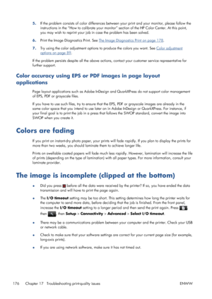 Page 1845.If the problem consists of color differences between your print and your monitor, please follow the
instructions in the “How to calibrate your monitor” section of the HP Color Center. At this point,
you may wish to reprint your job in case the problem has been solved.
6.Print the Image Diagnostics Print. See 
The Image Diagnostics Print on page 178.
7.Try using the color adjustment options to produce the colors you want. See 
Color adjustment
options on page 89.
If the problem persists despite all the...