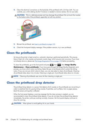 Page 1924.Clean the electrical connections on the backside of the printhead with a lint free cloth. You can
carefully use a mild rubbing alcohol if moisture is needed to remove residue. Do not use water.
CAUTION:This is a delicate process and may damage the printhead. Do not touch the nozzles
on the bottom side of the printhead, especially not with any alcohol.
5.Reinsert the printhead, see Insert a printhead on page 132.
6.Check the front-panel display message. If the problem remains, try a new printhead.
Clean...