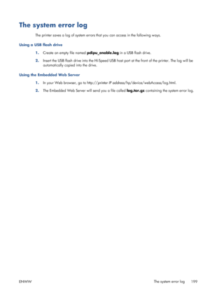 Page 207The system error log
The printer saves a log of system errors that you can access in the following ways.
Using a USB flash drive
1.Create an empty file named pdipu_enable.log in a USB flash drive.
2.Insert the USB flash drive into the Hi-Speed USB host port at the front of the printer. The log will be
automatically copied into the drive.
Using the Embedded Web Server
1.In your Web browser, go to http://printer IP address/hp/device/webAccess/log.html.
2.The Embedded Web Server will send you a file called...