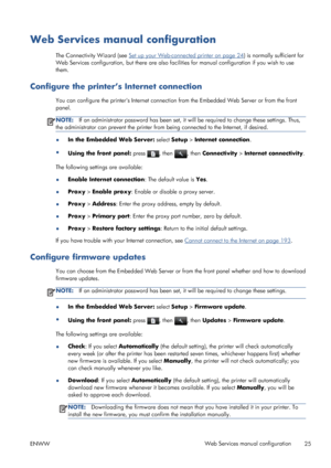 Page 33Web Services manual configuration
The Connectivity Wizard (see Set up your Web-connected printer on page 24) is normally sufficient for
Web Services configuration, but there are also facilities for manual configuration if you wish to use
them.
Configure the printer’s Internet connection
You can configure the printers Internet connection from the Embedded Web Server or from the front
panel.
NOTE:If an administrator password has been set, it will be required to change these settings. Thus,
the...