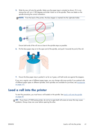 Page 495.Slide the new roll onto the spindle. Make sure the paper type is oriented as shown. If it is not,
remove the roll, turn it 180 degrees and slide it back on to the spindle. There are labels on the
spindle showing the correct orientation.
NOTE:From the back of the printer, the blue stopper is inserted into the right-side holder.
Ensure both ends of the roll are as close to the spindle stops as possible.
6.Put the blue paper stop on to the open end of the spindle, and push it towards the end of the roll....