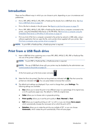 Page 61Introduction
There are five different ways in which you can choose to print, depending on your circumstances and
preferences.
●Print a TIFF, JPEG, HP-GL/2, RTL, PDF or PostScript file directly from a USB flash drive. See 
Print
from a USB flash drive on page 53.
●Print a file that is already in the job queue. See 
Reprint a job from the queue on page 79.
●Print a TIFF, JPEG, HP-GL/2, RTL, PDF or PostScript file directly from a computer connected to the
printer, using the Embedded Web Server or the HP...