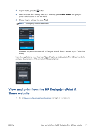 Page 793.
To print the file, press the  button.
4.Select the printer if it is already listed; or, if necessary, press Add a printer and give your
printers email address to add it to the list.
5.Choose the print settings, then press Print.
NOTE:Printing may not start immediately.
Whenever you print a document with HP Designjet ePrint & Share, it is saved in your Online Print
History.
From other applications, when there is an ‘Open In’ option available, select ePrint & Share in order to
print your documents on a...