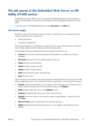 Page 89The job queue in the Embedded Web Server or HP
Utility (T1300 series)
The HP Utility provides a different way of accessing the Embedded Web Servers job management
facilities, but the facilities are exactly the same whether you use the Embedded Web Server or the HP
Utility.
To see the queue in the Embedded Web Server, select Job queue in the Main tab.
Job queue page
By default, access to the job queue is open to all users. An administrator can set a password so that
users are required to enter a password...