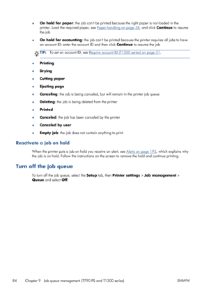 Page 92●On hold for paper: the job cant be printed because the right paper is not loaded in the
printer. Load the required paper, see 
Paper handling on page 38, and click Continue to resume
the job
●On hold for accounting: the job cant be printed because the printer requires all jobs to have
an account ID: enter the account ID and then click Continue to resume the job
TIP:To set an account ID, see Require account ID (T1300 series) on page 31.
●Printing
●Drying
●Cutting paper
●Ejecting page
●Canceling: the job...