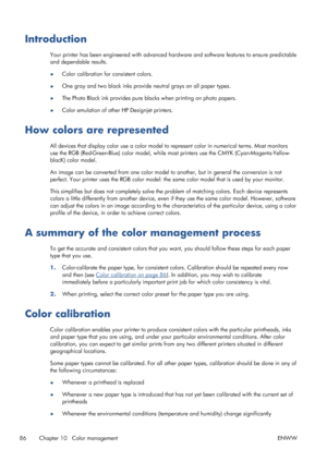 Page 94Introduction
Your printer has been engineered with advanced hardware and software features to ensure predictable
and dependable results.
●Color calibration for consistent colors.
●One gray and two black inks provide neutral grays on all paper types.
●The Photo Black ink provides pure blacks when printing on photo papers.
●Color emulation of other HP Designjet printers.
How colors are represented
All devices that display color use a color model to represent color in numerical terms. Most monitors
use the...