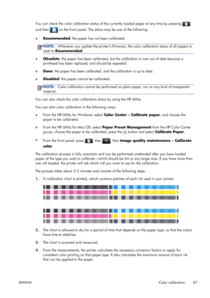 Page 95You can check the color calibration status of the currently loaded paper at any time by pressing 
and then  on the front panel. The status may be one of the following:
●Recommended: the paper has not been calibrated.
NOTE:Whenever you update the printers firmware, the color calibration status of all papers is
reset to Recommended.
●Obsolete: the paper has been calibrated, but the calibration is now out of date because a
printhead has been replaced, and should be repeated.
●Done: the paper has been...