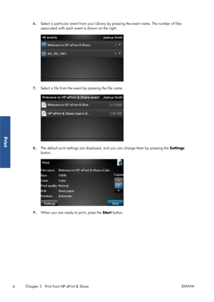 Page 116.Select a particular event from your Library by pressing the event name. The number of files
associated with each event is shown on the right.
7.Select a file from the event by pressing the file name.
8.The default print settings are displayed, and you can change them by pressing the Settings
button.
9.When you are ready to print, press the Start button.
6 Chapter 3   Print from HP ePrint & Share ENWW
Print
 