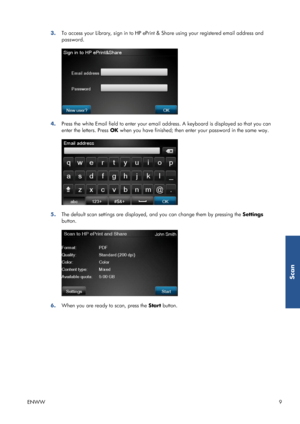 Page 143.To access your Library, sign in to HP ePrint & Share using your registered email address and
password.
4.Press the white Email field to enter your email address. A keyboard is displayed so that you can
enter the letters. Press OK when you have finished; then enter your password in the same way.
5.The default scan settings are displayed, and you can change them by pressing the Settings
button.
6.When you are ready to scan, press the Start button.
ENWW9
Scan
 