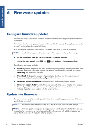 Page 196 Firmware updates
Configure firmware updates
The products various functions are controlled by software that resides in the product, otherwise known
as firmware.
From time to time firmware updates will be available from Hewlett-Packard. These updates increase the
products functionality and enhance its features.
You can configure firmware updates from the Embedded Web Server or from the front panel.
NOTE:If an administrator password has been set, it will be required to change these settings.
●In the...