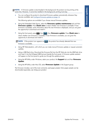Page 20NOTE:A firmware update is downloaded in the background: the product can be printing at the
same time. However, it cannot be installed in the background: printing must stop.
●You can configure the product to download firmware updates automatically whenever they
become available: see 
Configure firmware updates on page 14.
The following options are available if you choose manual firmware updates.
●Using the Embedded Web Server, select the Firmware update maintenance tab and then
Firmware update. Press...