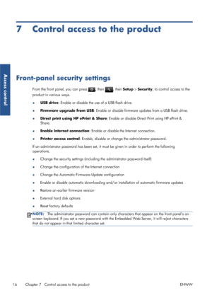 Page 217 Control access to the product
Front-panel security settings
From the front panel, you can press , then , then Setup > Security, to control access to the
product in various ways.
●USB drive: Enable or disable the use of a USB flash drive.
●Firmware upgrade from USB: Enable or disable firmware updates from a USB flash drive.
●Direct print using HP ePrint & Share: Enable or disable Direct Print using HP ePrint &
Share.
●Enable Internet connection: Enable or disable the Internet connection.
●Printer access...