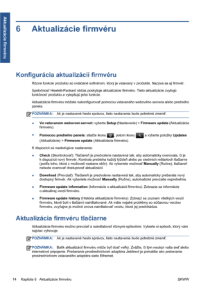 Page 2676 Aktualizácie firmvéru
Konfigurácia aktualizácií firmvéru
Rôzne funkcie produktu sú ovládané softvérom, ktorý je vstavaný v produkte. Nazýva sa aj firmvér.
Spoločnosť Hewlett-Packard občas poskytuje aktualizácie firmvéru. Tieto aktualizácie zvyšujú
funkčnosť produktu a vylepšujú jeho funkcie.
Aktualizácie firmvéru môžete nakonfigurovať pomocou vstavaného webového servera alebo predného
panela.
POZNÁMKA:Ak je nastavené heslo správcu, tieto nastavenia bude potrebné zmeniť.
●Vo vstavanom webovom serveri:...