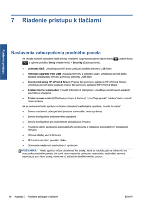 Page 2697 Riadenie prístupu k tlačiarni
Nastavenia zabezpečenia predného panela
Ak chcete rôznymi spôsobmi riadiť prístup k tlačiarni, na prednom paneli stlačte ikonu , potom ikonu
 a vyberte položku Setup (Nastavenie) > Security (Zabezpečenie).
●Jednotka USB: Umožňuje povoliť alebo zakázať použitie jednotky USB flash.
●Firmware upgrade from USB (Inovácia firmvéru z jednotky USB): Umožňuje povoliť alebo
zakázať aktualizáciu firmvéru pomocou jednotky USB flash.
●Direct print using HP ePrint & Share (Priama tlač...