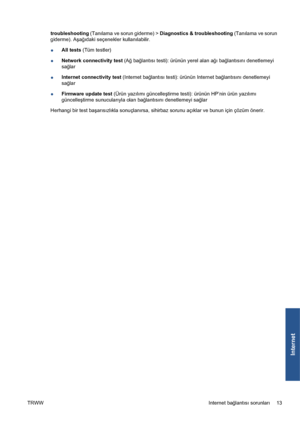 Page 308troubleshooting (Tanılama ve sorun giderme) > Diagnostics & troubleshooting (Tanılama ve sorun
giderme). Aşağıdaki seçenekler kullanılabilir.
●All tests (Tüm testler)
●Network connectivity test (Ağ bağlantısı testi): ürünün yerel alan ağı bağlantısını denetlemeyi
sağlar
●Internet connectivity test (Internet bağlantısı testi): ürünün Internet bağlantısını denetlemeyi
sağlar
●Firmware update test (Ürün yazılımı güncelleştirme testi): ürünün HP’nin ürün yazılımı
güncelleştirme sunucularıyla olan...