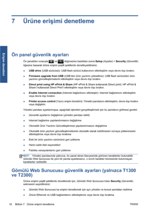 Page 3117 Ürüne erişimi denetleme
Ön panel güvenlik ayarları
Ön panelden sırasıyla  ve  düğmesine bastıktan sonra Setup (Ayarlar) > Security (Güvenlik)
öğesine basarak ürüne erişimi çeşitli şekillerde denetleyebilirsiniz.
●USB drive (USB sürücüsü): USB flash sürücü kullanımını etkinleştirin veya devre dışı bırakın.
●Firmware upgrade from USB (USB’den ürün yazılımı yükseltme): USB flash sürücüden ürün
yazılımı güncelleştirmelerini etkinleştirin veya devre dışı bırakın.
●Direct print using HP ePrint & Share (HP...