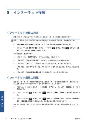 Page 3285インターネット接続
インターネット接続の設定
内蔵Webサーバまたはフロントパネルから製品のインターネット接続を設定できます。
注記：管理者パスワードが設定されている場合は、これらの設定を変更する必要があります。
●内蔵 Web サーバの場合：[セットアップ] - [インターネット接続] を選択します。
●
フロントパネルを使用する場合：フロントパネルで、
 を押し、次に  を押して、[接
続] - [インターネット接続] を選択します。
以下の設定から選択できます。
●[インターネット接続の有効化]：デフォルト値は、[はい] です。
●[プロキシ] - [プロキシの有効化]：プロキシ サーバを有効または無効にします。
●[プロキシ] - [アドレス]：プロキシ アドレスを入力します。デフォルトは空です。
●[プロキシ] - [プライマリ ポート]：プロキシ ポート番号を入力します。デフォルトはゼロで
す。
●[プロキシ] - [工場出荷時の設定に戻す]：初期のデフォルト設定に戻します。
インターネット通信の問題...