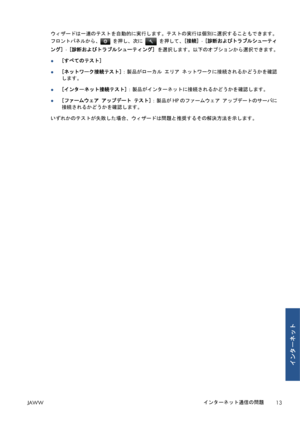 Page 329ウィザードは一連のテストを自動的に実行します。テストの実行は個別に選択することもできます。
フロントパネルから、
 を押し、次に  を押して、[接続] - [診断およびトラブルシューティ
ング] - [診断およびトラブルシューティング] を選択します。以下のオプションから選択できます。
●[すべてのテスト]
●[ネットワーク接続テスト]：製品がローカル エリア ネットワークに接続されるかどうかを確認
します。
●[インターネット接続テスト]：製品がインターネットに接続されるかどうかを確認します。
●[ファームウェア アップデート テスト]：製品がHPのファームウェア アップデートのサーバに
接続されるかどうかを確認します。
いずれかのテストが失敗した場合、ウィザードは問題と推奨するその解決方法を示します。
JAWWインターネット通信の問題
13
インターネット
 