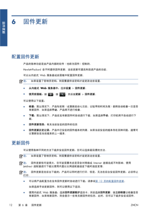 Page 3696固件更新
配置固件更新
产品的各种功能是由产品内部的软件（也称为固件）控制的。
Hewlett-Packard 会不时提供固件更新。这些更新可提高和改进产品的功能。
可以从内嵌式 Web 服务器或前面板中配置固件更新。
注：如果设置了管理员密码，则需要提供该密码才能更改这些设置。
●从内嵌式 Web 服务器中：选择设置 > 固件更新。
●
使用前面板：按 
，按 ，然后按更新 > 固件更新。
可以使用以下设置：
●检查：默认情况下，产品每星期（或重新启动七次后，以较早的时间为准）都将自动检查一次是否
有新固件。如果选择手动，产品将不进行检查。
●下载：默认情况下，产品在发布新固件时自动进行下载。如果选择手动，打印机将不自动进行下
载。
●固件更新信息：有关当前安装的固件的信息
●固件更新历史记录：产品中已安装的固件版本的列表。如果当前安装的版本存在某种问题，通常可
以重新安装当前版本的上一版本。
更新固件
可以使用各种不同的方法下载并安装固件更新；您可以选择最简便的方法。
注：如果设置了管理员密码，则需要提供该密码才能更改这些设置。
注：固件更新包可能很大，您可能需要考虑是否会对网络或...