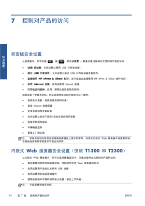 Page 3717控制对产品的访问
前面板安全设置
从前面板中，您可以按 ，按 ，然后按设置 > 安全以通过各种方式控制对产品的访问。
●
USB 驱动器：允许或禁止使用 USB 闪存驱动器。
●
通过 USB 升级固件：允许或禁止通过 USB 闪存驱动器更新固件。
●直接使用 HP ePrint & Share 打印：允许或禁止直接使用 HP ePrint & Share 进行打印。
●
启用 Internet 连接：启用或禁用 Internet 连接。
●打印机访问控制：启用、禁用或更改管理员密码。
如果设置了管理员密码，则必须提供该密码才能执行以下操作。
●更改安全设置（包括管理员密码本身）
●更改 Internet 连接配置
●更改自动固件更新配置
●允许或禁止自动下载和/或安装自动固件更新
●恢复早期固件版本
●外接硬盘选件
●重置工厂默认值
注：管理员密码只能包含前面板屏幕键盘上显示的字符。如果在内嵌式 Web 服务器中设置新密码，
它将拒绝该有限字符集中不包含的字符。
内嵌式 Web 服务器安全设置（仅限 T1300 和 T2300）
从内嵌式 Web...