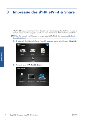 Page 3993 Impressió des d’HP ePrint & Share
HP ePrint & Share us permet imprimir fitxers des de la vostra Biblioteca en qualsevol ePrinter, en qualsevol
moment. No cal un ordinador: podeu accedir a la vostra Biblioteca des del tauler frontal de l’ePrinter.
NOTA:Per a obtenir una Biblioteca i un compte gratuït d’HP ePrint & Share, consulteu HP ePrint &
Share a la pàgina 1.
1.Si la pantalla d’inici del tauler frontal s’assembla a aquesta, premeu primer la icona d’Imprimir.
2.Premeu la icona d’HP ePrint & Share.
4...