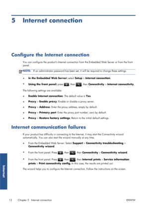 Page 175 Internet connection
Configure the Internet connection
You can configure the products Internet connection from the Embedded Web Server or from the front
panel.
NOTE:If an administrator password has been set, it will be required to change these settings.
●In the Embedded Web Server: select Setup > Internet connection.
●
Using the front panel: press 
, then , then Connectivity > Internet connectivity.
The following settings are available:
●Enable Internet connection: The default value is Yes.
●Proxy >...