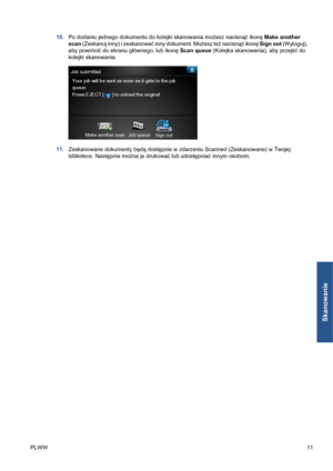 Page 24310.Po dodaniu jednego dokumentu do kolejki skanowania możesz nacisnąć ikonę Make another
scan (Zeskanuj inny) i zeskanować inny dokument. Możesz też nacisnąć ikonę Sign out (Wyloguj),
aby powrócić do ekranu głównego, lub ikonę Scan queue (Kolejka skanowania), aby przejść do
kolejki skanowania.
11.Zeskanowane dokumenty będą dostępnie w zdarzeniu Scanned (Zeskanowane) w Twojej
bibliotece. Następnie można je drukować lub udostępniać innym osobom.
PLWW11
Skanowanie
 
