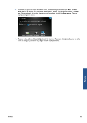 Page 30610.Tarama kuyruğuna bir belge ekledikten sonra, başka bir belgeyi taramak için Make another
scan (Başka bir tarama yap) simgesine basabilirsiniz. Ayrıca, giriş ekranına dönmek için Sign
out (Oturumu kapat) simgesine veya tarama iş kuyruğuna gitmek için Scan queue (Tarama
kuyruğu) simgesine basın.
11.Taranan belge, Library (Kitaplık) öğenizdeki bir Scanned (Taranan) etkinliğinde bulunur ve daha
sonra bu belgeyi yazdırabilir veya diğer kişilerle paylaşabilirsiniz.
TRWW11
Tarama
 