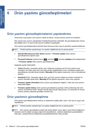 Page 3096 Ürün yazılımı güncelleştirmeleri
Ürün yazılımı güncelleştirmelerini yapılandırma
Ürününüzün birçok işlevi, ürün yazılımı olarak da bilinen, üründe bulunan yazılım ile denetlenir.
Kimi zaman ürün yazılımı yükseltmeleri Hewlett-Packarddan edinilebilir. Bu güncelleştirmeler ürünün
işlevselliğini artırır ve yazıcınızda bulunan özellikleri zenginleştirir.
Ürün yazılımı güncelleştirmelerini Gömülü Web Sunucusu’ndan veya ön panelden yapılandırabilirsiniz.
NOT:Yönetici parolası ayarlanmışsa, bu ayarları...