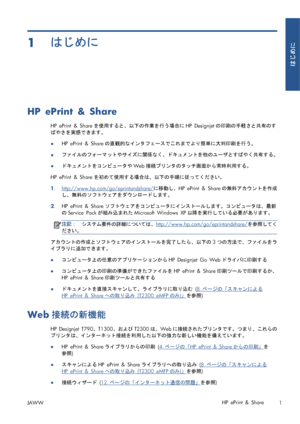 Page 3171はじめに
HP ePrint & Share
HP ePrint & Shareを使用すると、以下の作業を行う場合にHP Designjetの印刷の手軽さと共有のす
ばやさを実感できます。
●HP ePrint & Shareの直観的なインタフェースでこれまでより簡単に大判印刷を行う。
●ファイルのフォーマットやサイズに関係なく、ドキュメントを他のユーザとすばやく共有する。
●ドキュメントをコンピュータやWeb接続プリンタのタッチ画面から常時利用する。
HP ePrint & Shareを初めて使用する場合は、以下の手順に従ってください。
1.
http://www.hp.com/go/eprintandshare/に移動し、HP ePrint & Shareの無料アカウントを作成
し、無料のソフトウェアをダウンロードします。
2.HP ePrint & Shareソフトウェアをコンピュータにインストールします。コンピュータは、最新
のService Packが組み込まれたMicrosoft Windows XP以降を実行している必要があります。...