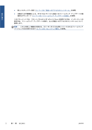 Page 318●新しいセキュリティ設定 (16 ページの「製品へのアクセスのコントロール」を参照)
●自動または手動機能による、HPのWebサイトから製品へのファームウェア アップデートの直
接的なダウンロード (
14 ページの「ファームウェア アップデートの設定」を参照)
このドキュメントでは、フロントパネルからHP ePrint & Shareを使用する方法、インターネットの
設定方法、ファームウェア アップデートの実行、および製品へのアクセスのコントロールについて
説明します。
重要：これらの新しい機能の大部分は、2011年5月20日以降にリリースされるファームウェア
バージョンでのみ利用できます (
3 ページの「セットアップ要件」を参照)。
2第 1 章   はじめにJAWW
はじめに
 