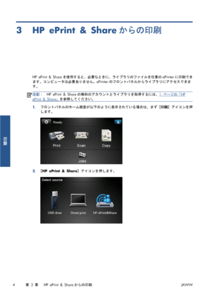 Page 3203HP ePrint & Shareからの印刷
HP ePrint & Shareを使用すると、必要なときに、ライブラリのファイルを任意のePrinterに印刷でき
ます。コンピュータは必要ありません。ePrinterのフロントパネルからライブラリにアクセスできま
す。
注記：HP ePrint & Shareの無料のアカウントとライブラリを取得するには、1 ページの「HP
ePrint & Share」を参照してください。
1.フロントパネルのホーム画面が以下のように表示されている場合は、まず [印刷] アイコンを押
します。
2.[HP ePrint & Share] アイコンを押します。
4第 3 章   HP ePrint & Shareからの印刷JAWW
印刷
 