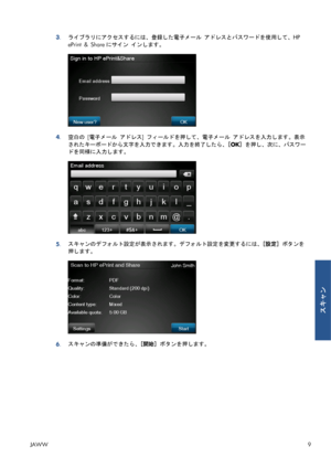 Page 3253.ライブラリにアクセスするには、登録した電子メール アドレスとパスワードを使用して、HP
ePrint & Shareにサイン インします。
4.空白の [電子メール アドレス] フィールドを押して、電子メール アドレスを入力します。表示
されたキーボードから文字を入力できます。入力を終了したら、[OK] を押し、次に、パスワー
ドを同様に入力します。
5.スキャンのデフォルト設定が表示されます。デフォルト設定を変更するには、[設定] ボタンを
押します。
6.スキャンの準備ができたら、[開始] ボタンを押します。
JAWW9
スキャン
 