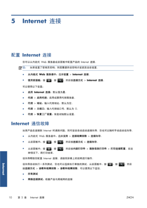 Page 3675 Internet 连接
配置 Internet 连接
您可以从内嵌式 Web 服务器或前面板中配置产品的 Internet 连接。
注：如果设置了管理员密码，则需要提供该密码才能更改这些设置。
●从内嵌式 Web 服务器中：选择设置 > Internet 连接。
●
使用前面板：按 
，按 ，然后按连接方式 > Internet 连接。
可以使用以下设置：
●
启用 Internet 连接：默认值为是。
●代理 > 启用代理：启用或禁用代理服务器。
●代理 > 地址：输入代理地址，默认为空。
●代理 > 主端口：输入代理端口号，默认为 0。
●代理 > 恢复工厂设置：恢复初始默认设置。
Internet 通信故障
如果产品在连接到 Internet 时遇到问题，则可能会自动启动连接向导。您也可以随时手动启动该向导。
●从内嵌式 Web 服务器中：选择支持 > 连接故障排除 > 连接向导。
●
从前面板中：按 
，按 ，然后按连接方式 > 连接向导。
●
从前面板中：按 
，按 ，然后按内部打印件 > 服务信息打印件 > 打印连接配置。在这
种情况下，将打印结果。
该向导帮助您配置 Internet...