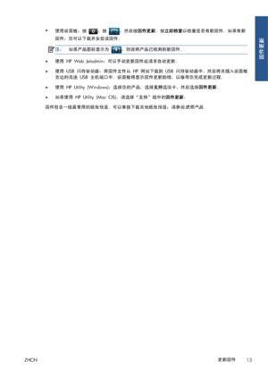 Page 370●
使用前面板；按 ，按 ，然后按固件更新。按立即检查以检查是否有新固件。如果有新
固件，您可以下载并安装该固件。
注：如果产品图标显示为 ，则说明产品已检测到新固件。
●使用 HP Web Jetadmin；可以手动更新固件或请求自动更新。
●使用 USB 闪存驱动器；将固件文件从 HP 网站下载到 USB 闪存驱动器中，然后将其插入前面板
旁边的高速 USB 主机端口中。前面板将显示固件更新助理，以指导您完成更新过程。
●使用 HP Utility (Windows)；选择您的产品，选择支持选项卡，然后选择固件更新。
●如果使用 HP Utility (Mac OS)，请选择“支持”组中的固件更新。
固件包含一组最常用的纸张预设。可以单独下载其他纸张预设；请参阅
使用产品。
ZHCN更新固件
13
固件更新
 