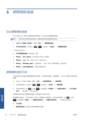 Page 3865網際網路連線
設定網際網路連線
您可以從嵌入式 Web 伺服器或前控制面板，設定產品的網際網路連線。
附註：如果已設定系統管理員密碼，將會要求此密碼來變更這些設定。
●
在嵌入式 Web 伺服器中：選擇「設定」>「網際網路連線」。
●
使用前控制面板：依序按下 
、，然後按下「連接性」>「網際網路連線」。
下列設定可供使用：
●啟用網際網路連線：預設值為「是」。
●Proxy > 啟用 proxy：啟用或停用 Proxy 伺服器。
●Proxy > 位址：輸入 Proxy 位址，預設是空白。
●Proxy > Primary port（主要連接埠）：輸入 Proxy 連接埠號碼，預設是零。
●Proxy > 恢復出廠預設值：回復初始預設設定。
網際網路通訊失敗
如果您的產品在連線到網際網路時發生問題，可能會自動啟動「連線精靈」。您也可以隨時手動啟動此
精靈。
●從嵌入式 Web 伺服器：選擇「支援」>「連線疑難排解」>「連線精靈」。
●
從前控制面板：依序按下 
、，然後按下「連接性」>「連線精靈」。
●
從前控制面板：按 
，再按 ，然後選擇「內部圖件」>「維修資訊圖件」>「列印連接性...