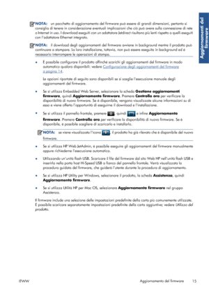 Page 62NOTA:un pacchetto di aggiornamento del firmware può essere di grandi dimensioni, pertanto si
consiglia di tenere in considerazione eventuali implicazioni che ciò può avere sulla connessione di rete
o Internet in uso. I download eseguiti con un adattatore Jetdirect risultano più lenti rispetto a quelli eseguiti
con ladattatore Ethernet integrato.
NOTA:il download degli aggiornamenti del firmware avviene in background mentre il prodotto può
continuare a stampare. La loro installazione, tuttavia, non può...