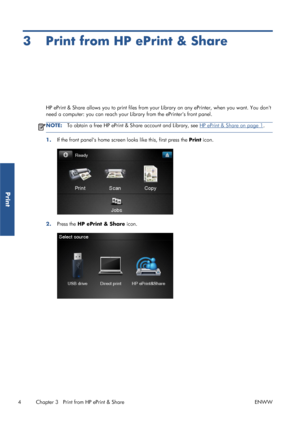 Page 93 Print from HP ePrint & Share
HP ePrint & Share allows you to print files from your Library on any ePrinter, when you want. You dont
need a computer: you can reach your Library from the ePrinters front panel.
NOTE:To obtain a free HP ePrint & Share account and Library, see HP ePrint & Share on page 1.
1.If the front panels home screen looks like this, first press the Print icon.
2.Press the HP ePrint & Share icon.
4 Chapter 3   Print from HP ePrint & Share ENWW
Print
 