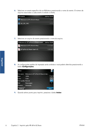 Page 1166.Selecione um evento específico de sua Biblioteca pressionando o nome do evento. O número de
arquivos associados a cada evento é exibido à direita.
7.Selecione um arquivo do evento pressionando o nome do arquivo.
8.As configurações padrão de impressão serão exibidas e você poderá alterá-las pressionando o
botão Configurações.
9.Quando estiver pronto para imprimir, pressione o botão Iniciar.
6 Capítulo 3   Imprimir pelo HP ePrint & Share PTWW
Imprimir
 