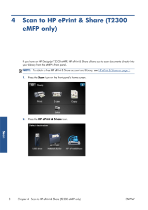 Page 134 Scan to HP ePrint & Share (T2300
eMFP only)
If you have an HP Designjet T2300 eMFP, HP ePrint & Share allows you to scan documents directly into
your Library from the eMFPs front panel.
NOTE:To obtain a free HP ePrint & Share account and Library, see HP ePrint & Share on page 1.
1.Press the Scan icon on the front panels home screen.
2.Press the HP ePrint & Share icon.
8 Chapter 4   Scan to HP ePrint & Share (T2300 eMFP only) ENWW
Scan
 