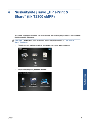 Page 2204 Nuskaitykite į savo „HP ePrint &
Share“ (tik T2300 eMFP)
Jei turite HP Designjet T2300 eMFP, „HP ePrint & Share “ leidžia tiesiai į jūsų biblioteką iš eMFP priekinio
skydelio nuskaityti dokumentą.
PASTABA:Nuskaitykite į savo „HP ePrint & Share“ paskyrą ir biblioteką, žr. „„HP ePrint &
Share““ 1 puslapyje.
1.Priekinio skydelio pradiniame rodinyje paspauskite piktogramą Scan (nuskaityti).
2.Paspauskite piktogramą HP ePrint & Share.
LTWW7
Nuskaitymas
 