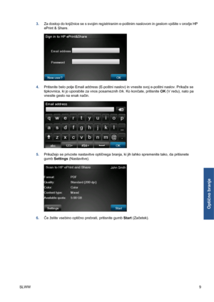Page 2833.Za dostop do knjižnice se s svojim registriranim e-poštnim naslovom in geslom vpišite v orodje HP
ePrint & Share.
4.Pritisnite belo polje Email address (E-poštni naslov) in vnesite svoj e-poštni naslov. Prikaže se
tipkovnica, ki jo uporabite za vnos posameznih črk. Ko končate, pritisnite OK (V redu), nato pa
vnesite geslo na enak način.
5.Prikažejo se privzete nastavitve optičnega branja, ki jih lahko spremenite tako, da pritisnete
gumb Settings (Nastavitve).
6.Če želite vsebino optično prebrati,...